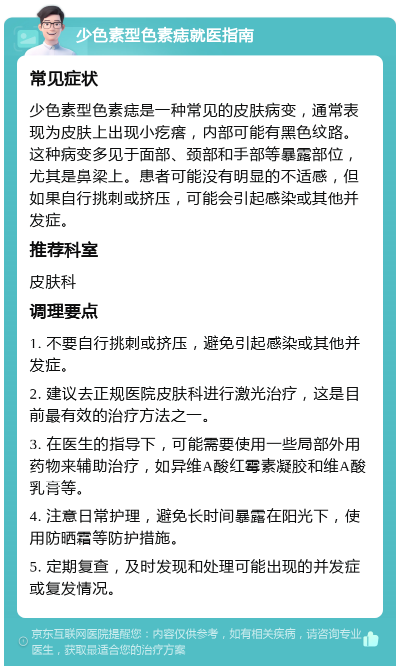 少色素型色素痣就医指南 常见症状 少色素型色素痣是一种常见的皮肤病变，通常表现为皮肤上出现小疙瘩，内部可能有黑色纹路。这种病变多见于面部、颈部和手部等暴露部位，尤其是鼻梁上。患者可能没有明显的不适感，但如果自行挑刺或挤压，可能会引起感染或其他并发症。 推荐科室 皮肤科 调理要点 1. 不要自行挑刺或挤压，避免引起感染或其他并发症。 2. 建议去正规医院皮肤科进行激光治疗，这是目前最有效的治疗方法之一。 3. 在医生的指导下，可能需要使用一些局部外用药物来辅助治疗，如异维A酸红霉素凝胶和维A酸乳膏等。 4. 注意日常护理，避免长时间暴露在阳光下，使用防晒霜等防护措施。 5. 定期复查，及时发现和处理可能出现的并发症或复发情况。