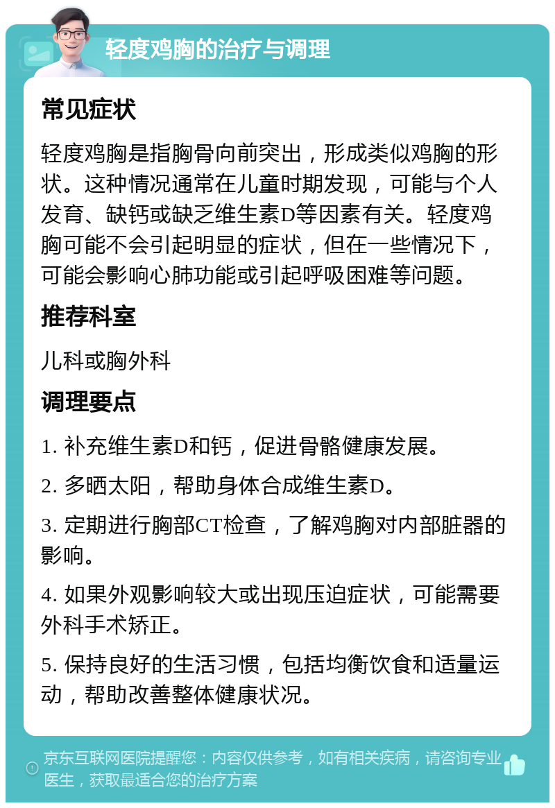 轻度鸡胸的治疗与调理 常见症状 轻度鸡胸是指胸骨向前突出，形成类似鸡胸的形状。这种情况通常在儿童时期发现，可能与个人发育、缺钙或缺乏维生素D等因素有关。轻度鸡胸可能不会引起明显的症状，但在一些情况下，可能会影响心肺功能或引起呼吸困难等问题。 推荐科室 儿科或胸外科 调理要点 1. 补充维生素D和钙，促进骨骼健康发展。 2. 多晒太阳，帮助身体合成维生素D。 3. 定期进行胸部CT检查，了解鸡胸对内部脏器的影响。 4. 如果外观影响较大或出现压迫症状，可能需要外科手术矫正。 5. 保持良好的生活习惯，包括均衡饮食和适量运动，帮助改善整体健康状况。