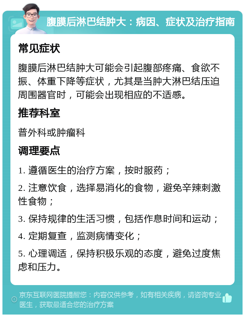 腹膜后淋巴结肿大：病因、症状及治疗指南 常见症状 腹膜后淋巴结肿大可能会引起腹部疼痛、食欲不振、体重下降等症状，尤其是当肿大淋巴结压迫周围器官时，可能会出现相应的不适感。 推荐科室 普外科或肿瘤科 调理要点 1. 遵循医生的治疗方案，按时服药； 2. 注意饮食，选择易消化的食物，避免辛辣刺激性食物； 3. 保持规律的生活习惯，包括作息时间和运动； 4. 定期复查，监测病情变化； 5. 心理调适，保持积极乐观的态度，避免过度焦虑和压力。