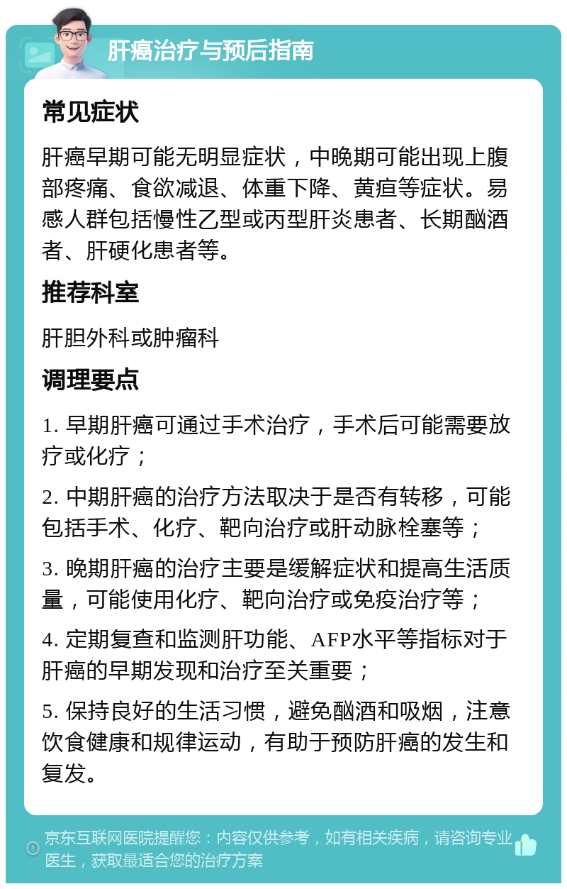 肝癌治疗与预后指南 常见症状 肝癌早期可能无明显症状，中晚期可能出现上腹部疼痛、食欲减退、体重下降、黄疸等症状。易感人群包括慢性乙型或丙型肝炎患者、长期酗酒者、肝硬化患者等。 推荐科室 肝胆外科或肿瘤科 调理要点 1. 早期肝癌可通过手术治疗，手术后可能需要放疗或化疗； 2. 中期肝癌的治疗方法取决于是否有转移，可能包括手术、化疗、靶向治疗或肝动脉栓塞等； 3. 晚期肝癌的治疗主要是缓解症状和提高生活质量，可能使用化疗、靶向治疗或免疫治疗等； 4. 定期复查和监测肝功能、AFP水平等指标对于肝癌的早期发现和治疗至关重要； 5. 保持良好的生活习惯，避免酗酒和吸烟，注意饮食健康和规律运动，有助于预防肝癌的发生和复发。