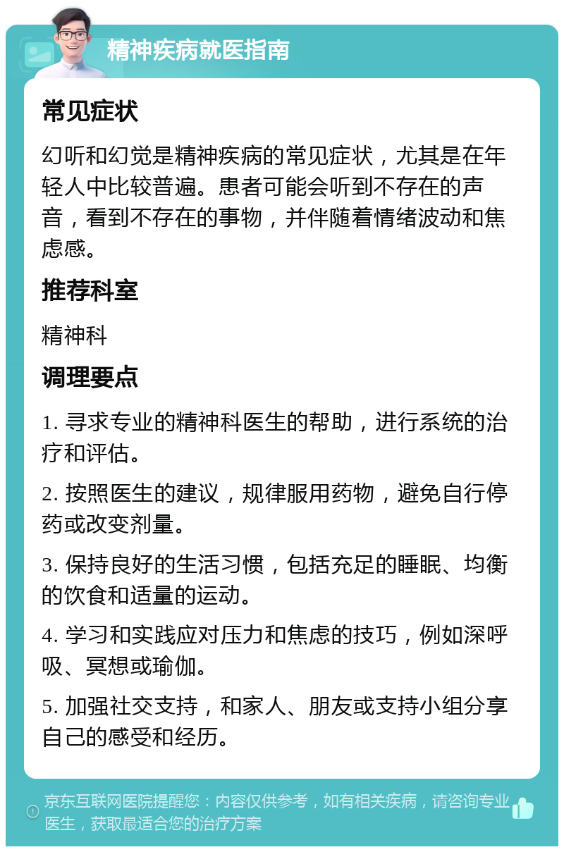 精神疾病就医指南 常见症状 幻听和幻觉是精神疾病的常见症状，尤其是在年轻人中比较普遍。患者可能会听到不存在的声音，看到不存在的事物，并伴随着情绪波动和焦虑感。 推荐科室 精神科 调理要点 1. 寻求专业的精神科医生的帮助，进行系统的治疗和评估。 2. 按照医生的建议，规律服用药物，避免自行停药或改变剂量。 3. 保持良好的生活习惯，包括充足的睡眠、均衡的饮食和适量的运动。 4. 学习和实践应对压力和焦虑的技巧，例如深呼吸、冥想或瑜伽。 5. 加强社交支持，和家人、朋友或支持小组分享自己的感受和经历。