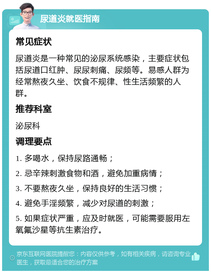 尿道炎就医指南 常见症状 尿道炎是一种常见的泌尿系统感染，主要症状包括尿道口红肿、尿尿刺痛、尿频等。易感人群为经常熬夜久坐、饮食不规律、性生活频繁的人群。 推荐科室 泌尿科 调理要点 1. 多喝水，保持尿路通畅； 2. 忌辛辣刺激食物和酒，避免加重病情； 3. 不要熬夜久坐，保持良好的生活习惯； 4. 避免手淫频繁，减少对尿道的刺激； 5. 如果症状严重，应及时就医，可能需要服用左氧氟沙星等抗生素治疗。