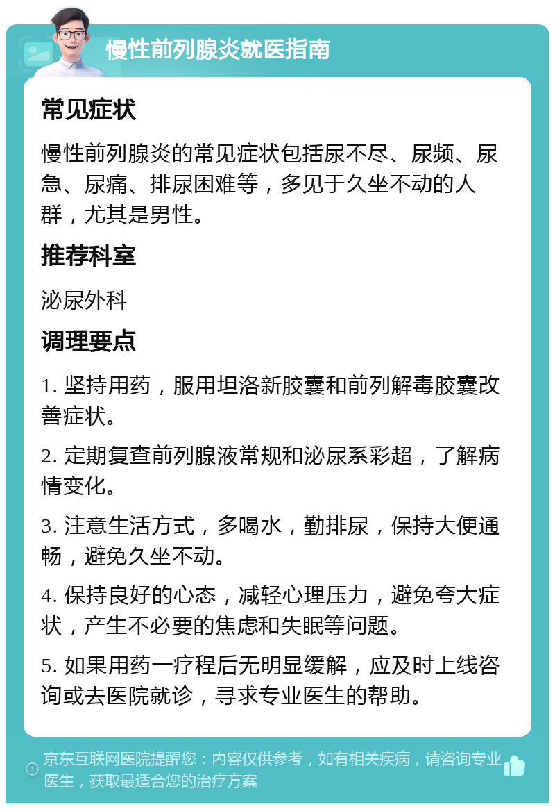 慢性前列腺炎就医指南 常见症状 慢性前列腺炎的常见症状包括尿不尽、尿频、尿急、尿痛、排尿困难等，多见于久坐不动的人群，尤其是男性。 推荐科室 泌尿外科 调理要点 1. 坚持用药，服用坦洛新胶囊和前列解毒胶囊改善症状。 2. 定期复查前列腺液常规和泌尿系彩超，了解病情变化。 3. 注意生活方式，多喝水，勤排尿，保持大便通畅，避免久坐不动。 4. 保持良好的心态，减轻心理压力，避免夸大症状，产生不必要的焦虑和失眠等问题。 5. 如果用药一疗程后无明显缓解，应及时上线咨询或去医院就诊，寻求专业医生的帮助。