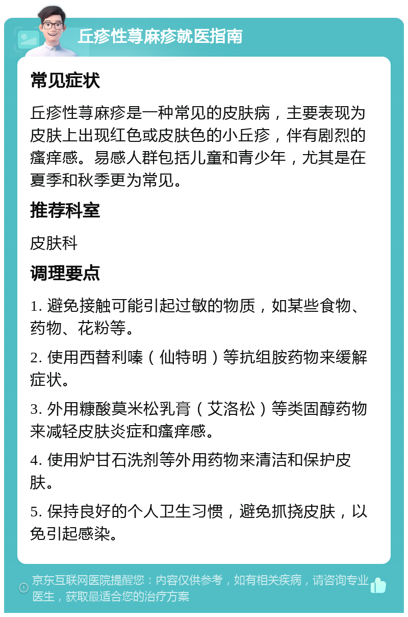 丘疹性荨麻疹就医指南 常见症状 丘疹性荨麻疹是一种常见的皮肤病，主要表现为皮肤上出现红色或皮肤色的小丘疹，伴有剧烈的瘙痒感。易感人群包括儿童和青少年，尤其是在夏季和秋季更为常见。 推荐科室 皮肤科 调理要点 1. 避免接触可能引起过敏的物质，如某些食物、药物、花粉等。 2. 使用西替利嗪（仙特明）等抗组胺药物来缓解症状。 3. 外用糠酸莫米松乳膏（艾洛松）等类固醇药物来减轻皮肤炎症和瘙痒感。 4. 使用炉甘石洗剂等外用药物来清洁和保护皮肤。 5. 保持良好的个人卫生习惯，避免抓挠皮肤，以免引起感染。