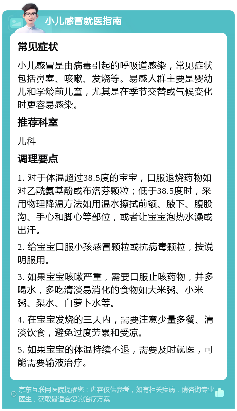 小儿感冒就医指南 常见症状 小儿感冒是由病毒引起的呼吸道感染，常见症状包括鼻塞、咳嗽、发烧等。易感人群主要是婴幼儿和学龄前儿童，尤其是在季节交替或气候变化时更容易感染。 推荐科室 儿科 调理要点 1. 对于体温超过38.5度的宝宝，口服退烧药物如对乙酰氨基酚或布洛芬颗粒；低于38.5度时，采用物理降温方法如用温水擦拭前额、腋下、腹股沟、手心和脚心等部位，或者让宝宝泡热水澡或出汗。 2. 给宝宝口服小孩感冒颗粒或抗病毒颗粒，按说明服用。 3. 如果宝宝咳嗽严重，需要口服止咳药物，并多喝水，多吃清淡易消化的食物如大米粥、小米粥、梨水、白萝卜水等。 4. 在宝宝发烧的三天内，需要注意少量多餐、清淡饮食，避免过度劳累和受凉。 5. 如果宝宝的体温持续不退，需要及时就医，可能需要输液治疗。