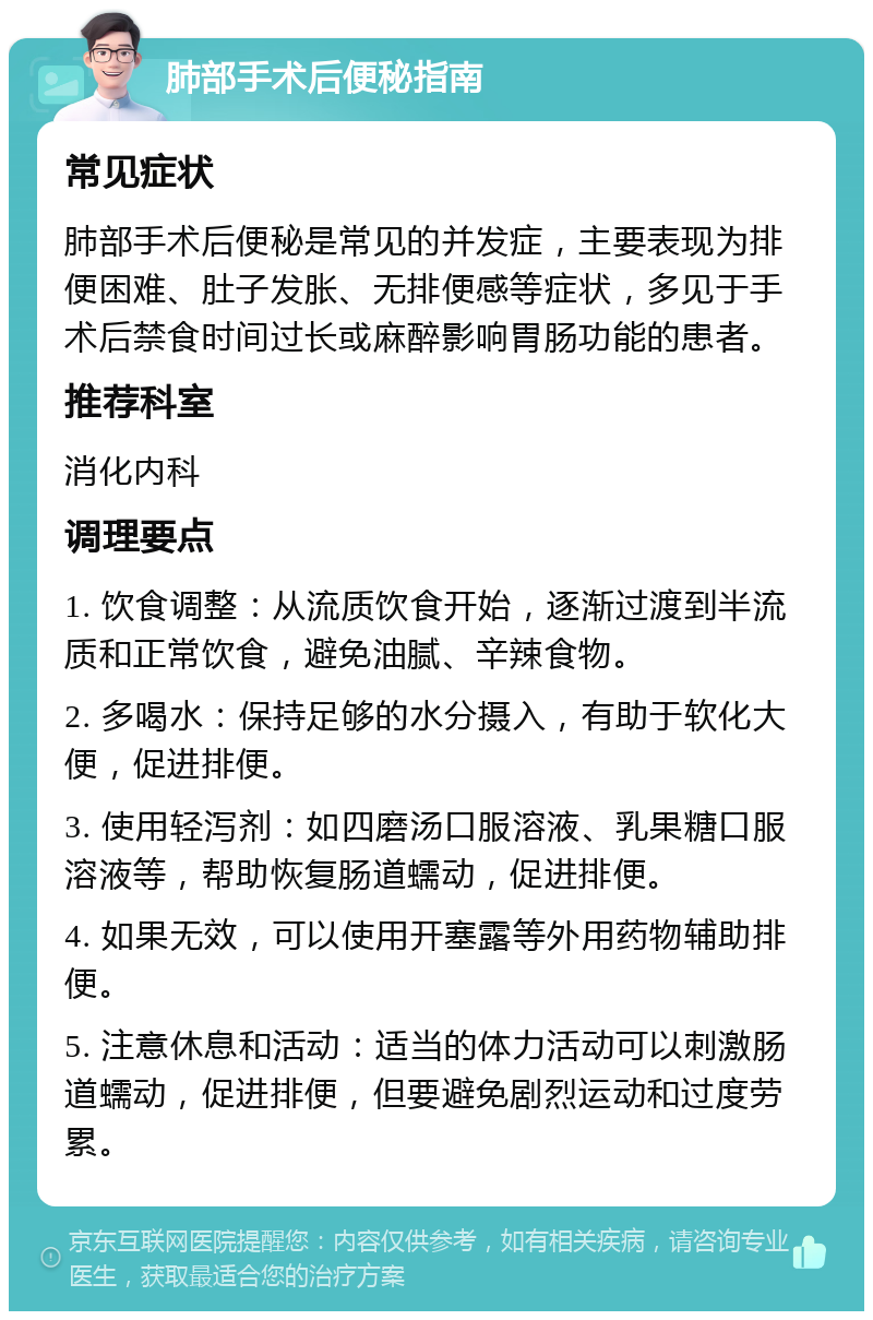 肺部手术后便秘指南 常见症状 肺部手术后便秘是常见的并发症，主要表现为排便困难、肚子发胀、无排便感等症状，多见于手术后禁食时间过长或麻醉影响胃肠功能的患者。 推荐科室 消化内科 调理要点 1. 饮食调整：从流质饮食开始，逐渐过渡到半流质和正常饮食，避免油腻、辛辣食物。 2. 多喝水：保持足够的水分摄入，有助于软化大便，促进排便。 3. 使用轻泻剂：如四磨汤口服溶液、乳果糖口服溶液等，帮助恢复肠道蠕动，促进排便。 4. 如果无效，可以使用开塞露等外用药物辅助排便。 5. 注意休息和活动：适当的体力活动可以刺激肠道蠕动，促进排便，但要避免剧烈运动和过度劳累。