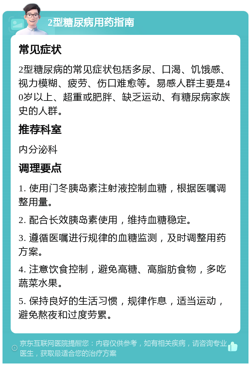 2型糖尿病用药指南 常见症状 2型糖尿病的常见症状包括多尿、口渴、饥饿感、视力模糊、疲劳、伤口难愈等。易感人群主要是40岁以上、超重或肥胖、缺乏运动、有糖尿病家族史的人群。 推荐科室 内分泌科 调理要点 1. 使用门冬胰岛素注射液控制血糖，根据医嘱调整用量。 2. 配合长效胰岛素使用，维持血糖稳定。 3. 遵循医嘱进行规律的血糖监测，及时调整用药方案。 4. 注意饮食控制，避免高糖、高脂肪食物，多吃蔬菜水果。 5. 保持良好的生活习惯，规律作息，适当运动，避免熬夜和过度劳累。