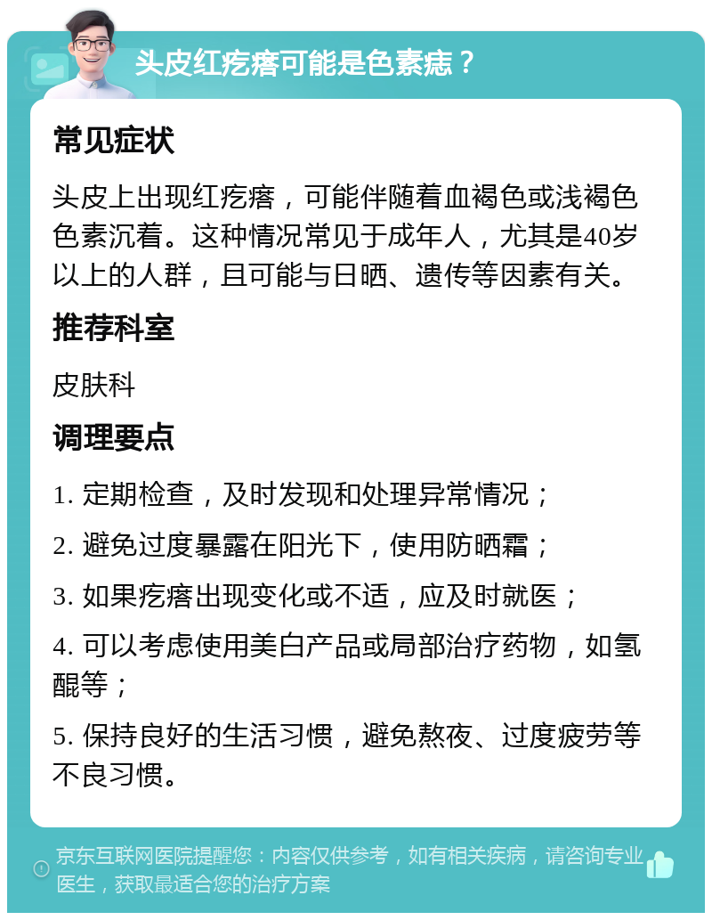 头皮红疙瘩可能是色素痣？ 常见症状 头皮上出现红疙瘩，可能伴随着血褐色或浅褐色色素沉着。这种情况常见于成年人，尤其是40岁以上的人群，且可能与日晒、遗传等因素有关。 推荐科室 皮肤科 调理要点 1. 定期检查，及时发现和处理异常情况； 2. 避免过度暴露在阳光下，使用防晒霜； 3. 如果疙瘩出现变化或不适，应及时就医； 4. 可以考虑使用美白产品或局部治疗药物，如氢醌等； 5. 保持良好的生活习惯，避免熬夜、过度疲劳等不良习惯。