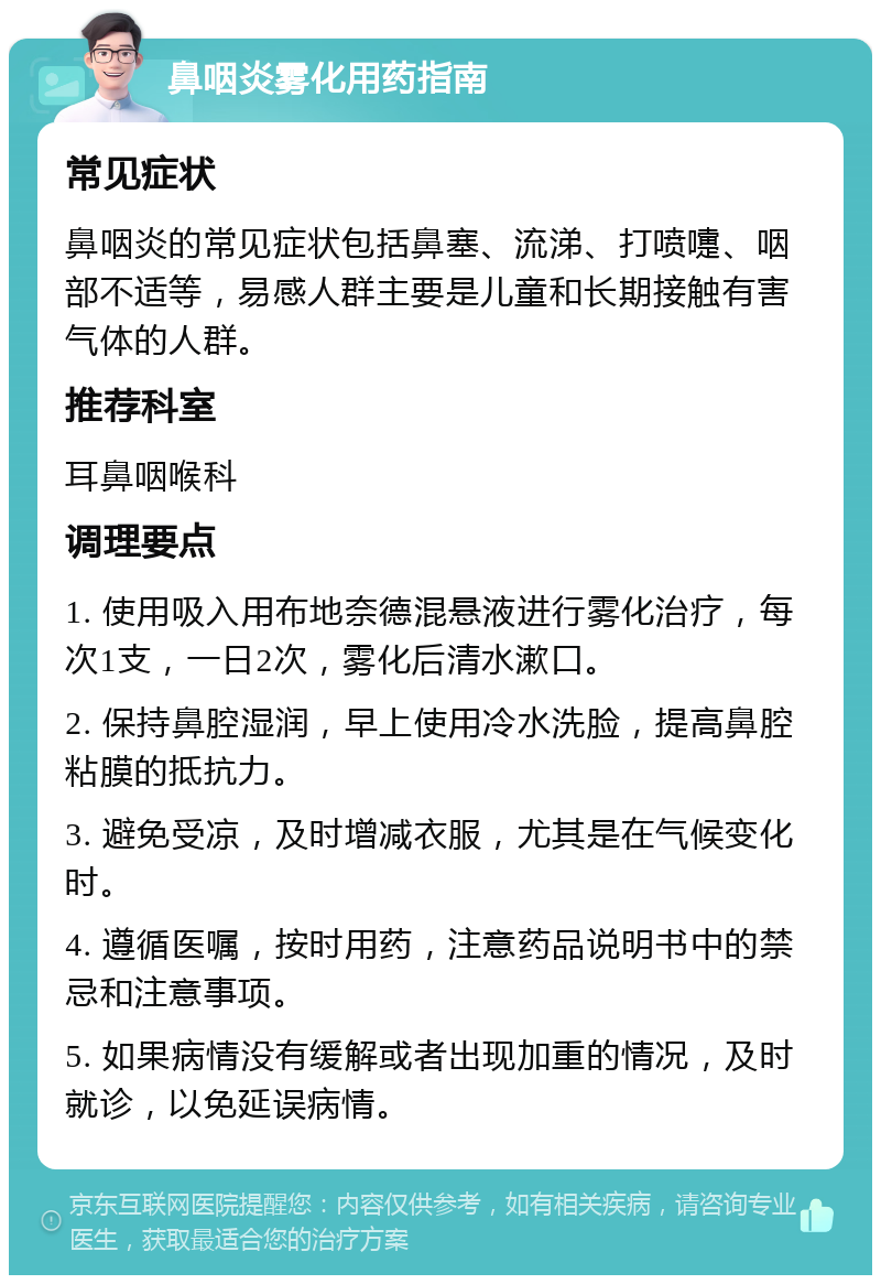 鼻咽炎雾化用药指南 常见症状 鼻咽炎的常见症状包括鼻塞、流涕、打喷嚏、咽部不适等，易感人群主要是儿童和长期接触有害气体的人群。 推荐科室 耳鼻咽喉科 调理要点 1. 使用吸入用布地奈德混悬液进行雾化治疗，每次1支，一日2次，雾化后清水漱口。 2. 保持鼻腔湿润，早上使用冷水洗脸，提高鼻腔粘膜的抵抗力。 3. 避免受凉，及时增减衣服，尤其是在气候变化时。 4. 遵循医嘱，按时用药，注意药品说明书中的禁忌和注意事项。 5. 如果病情没有缓解或者出现加重的情况，及时就诊，以免延误病情。