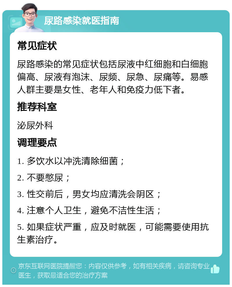 尿路感染就医指南 常见症状 尿路感染的常见症状包括尿液中红细胞和白细胞偏高、尿液有泡沫、尿频、尿急、尿痛等。易感人群主要是女性、老年人和免疫力低下者。 推荐科室 泌尿外科 调理要点 1. 多饮水以冲洗清除细菌； 2. 不要憋尿； 3. 性交前后，男女均应清洗会阴区； 4. 注意个人卫生，避免不洁性生活； 5. 如果症状严重，应及时就医，可能需要使用抗生素治疗。