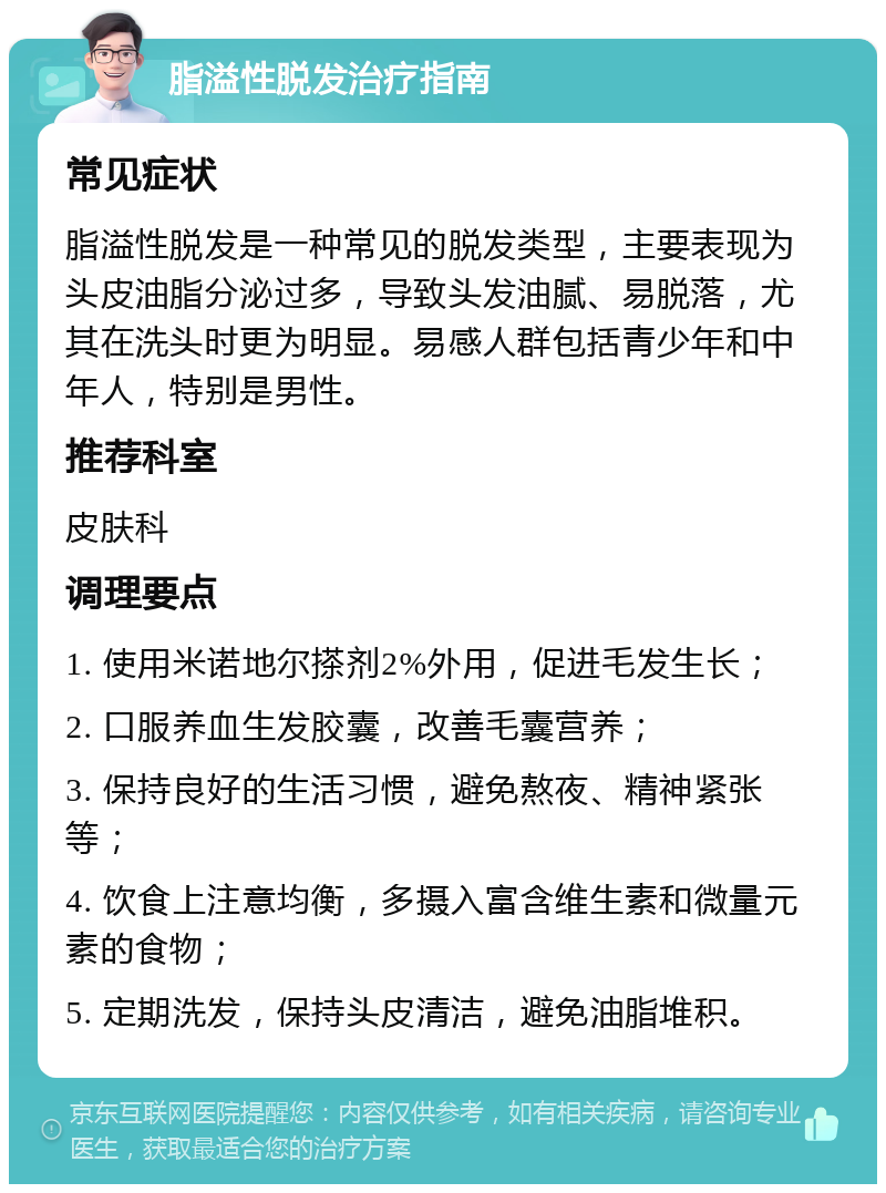 脂溢性脱发治疗指南 常见症状 脂溢性脱发是一种常见的脱发类型，主要表现为头皮油脂分泌过多，导致头发油腻、易脱落，尤其在洗头时更为明显。易感人群包括青少年和中年人，特别是男性。 推荐科室 皮肤科 调理要点 1. 使用米诺地尔搽剂2%外用，促进毛发生长； 2. 口服养血生发胶囊，改善毛囊营养； 3. 保持良好的生活习惯，避免熬夜、精神紧张等； 4. 饮食上注意均衡，多摄入富含维生素和微量元素的食物； 5. 定期洗发，保持头皮清洁，避免油脂堆积。