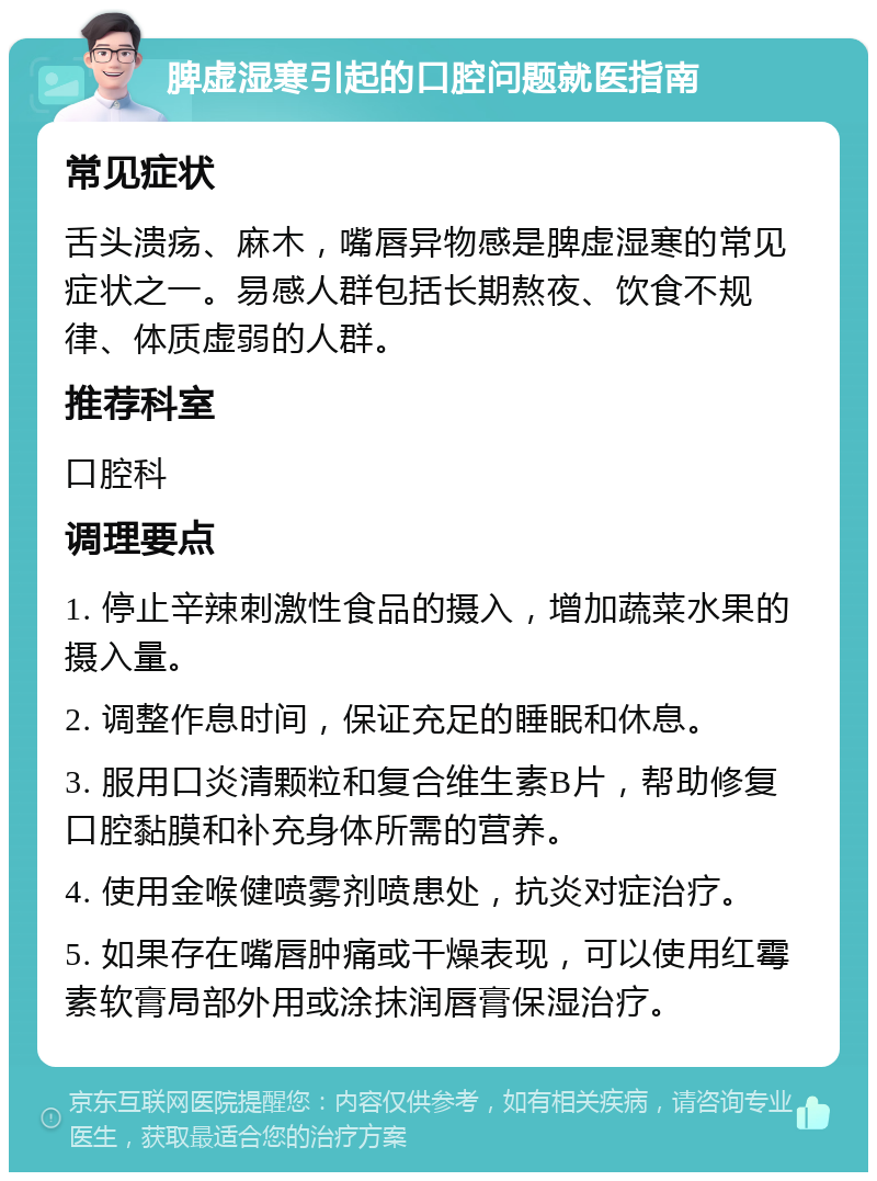 脾虚湿寒引起的口腔问题就医指南 常见症状 舌头溃疡、麻木，嘴唇异物感是脾虚湿寒的常见症状之一。易感人群包括长期熬夜、饮食不规律、体质虚弱的人群。 推荐科室 口腔科 调理要点 1. 停止辛辣刺激性食品的摄入，增加蔬菜水果的摄入量。 2. 调整作息时间，保证充足的睡眠和休息。 3. 服用口炎清颗粒和复合维生素B片，帮助修复口腔黏膜和补充身体所需的营养。 4. 使用金喉健喷雾剂喷患处，抗炎对症治疗。 5. 如果存在嘴唇肿痛或干燥表现，可以使用红霉素软膏局部外用或涂抹润唇膏保湿治疗。