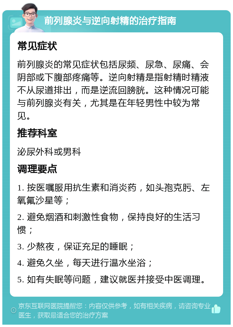 前列腺炎与逆向射精的治疗指南 常见症状 前列腺炎的常见症状包括尿频、尿急、尿痛、会阴部或下腹部疼痛等。逆向射精是指射精时精液不从尿道排出，而是逆流回膀胱。这种情况可能与前列腺炎有关，尤其是在年轻男性中较为常见。 推荐科室 泌尿外科或男科 调理要点 1. 按医嘱服用抗生素和消炎药，如头孢克肟、左氧氟沙星等； 2. 避免烟酒和刺激性食物，保持良好的生活习惯； 3. 少熬夜，保证充足的睡眠； 4. 避免久坐，每天进行温水坐浴； 5. 如有失眠等问题，建议就医并接受中医调理。