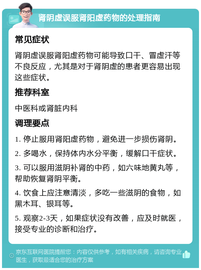 肾阴虚误服肾阳虚药物的处理指南 常见症状 肾阴虚误服肾阳虚药物可能导致口干、冒虚汗等不良反应，尤其是对于肾阴虚的患者更容易出现这些症状。 推荐科室 中医科或肾脏内科 调理要点 1. 停止服用肾阳虚药物，避免进一步损伤肾阴。 2. 多喝水，保持体内水分平衡，缓解口干症状。 3. 可以服用滋阴补肾的中药，如六味地黄丸等，帮助恢复肾阴平衡。 4. 饮食上应注意清淡，多吃一些滋阴的食物，如黑木耳、银耳等。 5. 观察2-3天，如果症状没有改善，应及时就医，接受专业的诊断和治疗。