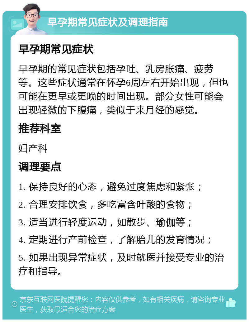 早孕期常见症状及调理指南 早孕期常见症状 早孕期的常见症状包括孕吐、乳房胀痛、疲劳等。这些症状通常在怀孕6周左右开始出现，但也可能在更早或更晚的时间出现。部分女性可能会出现轻微的下腹痛，类似于来月经的感觉。 推荐科室 妇产科 调理要点 1. 保持良好的心态，避免过度焦虑和紧张； 2. 合理安排饮食，多吃富含叶酸的食物； 3. 适当进行轻度运动，如散步、瑜伽等； 4. 定期进行产前检查，了解胎儿的发育情况； 5. 如果出现异常症状，及时就医并接受专业的治疗和指导。