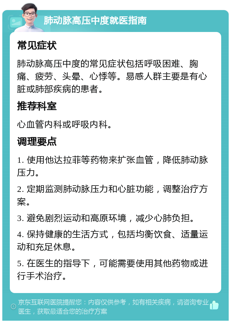 肺动脉高压中度就医指南 常见症状 肺动脉高压中度的常见症状包括呼吸困难、胸痛、疲劳、头晕、心悸等。易感人群主要是有心脏或肺部疾病的患者。 推荐科室 心血管内科或呼吸内科。 调理要点 1. 使用他达拉菲等药物来扩张血管，降低肺动脉压力。 2. 定期监测肺动脉压力和心脏功能，调整治疗方案。 3. 避免剧烈运动和高原环境，减少心肺负担。 4. 保持健康的生活方式，包括均衡饮食、适量运动和充足休息。 5. 在医生的指导下，可能需要使用其他药物或进行手术治疗。