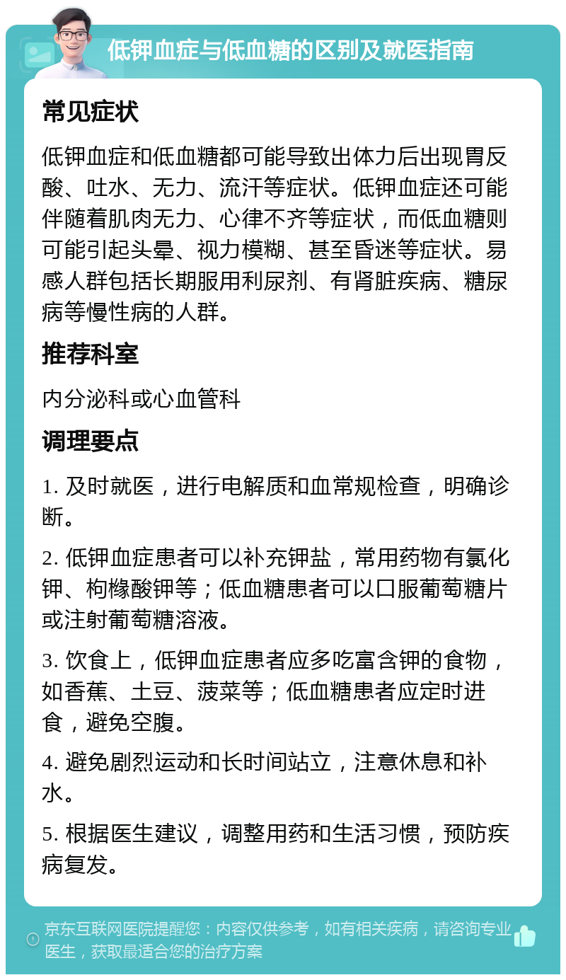 低钾血症与低血糖的区别及就医指南 常见症状 低钾血症和低血糖都可能导致出体力后出现胃反酸、吐水、无力、流汗等症状。低钾血症还可能伴随着肌肉无力、心律不齐等症状，而低血糖则可能引起头晕、视力模糊、甚至昏迷等症状。易感人群包括长期服用利尿剂、有肾脏疾病、糖尿病等慢性病的人群。 推荐科室 内分泌科或心血管科 调理要点 1. 及时就医，进行电解质和血常规检查，明确诊断。 2. 低钾血症患者可以补充钾盐，常用药物有氯化钾、枸橼酸钾等；低血糖患者可以口服葡萄糖片或注射葡萄糖溶液。 3. 饮食上，低钾血症患者应多吃富含钾的食物，如香蕉、土豆、菠菜等；低血糖患者应定时进食，避免空腹。 4. 避免剧烈运动和长时间站立，注意休息和补水。 5. 根据医生建议，调整用药和生活习惯，预防疾病复发。