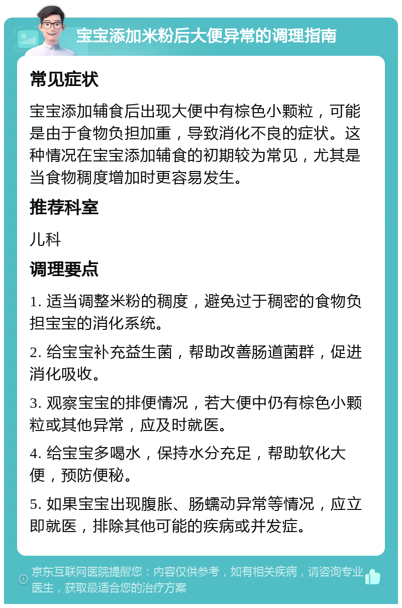 宝宝添加米粉后大便异常的调理指南 常见症状 宝宝添加辅食后出现大便中有棕色小颗粒，可能是由于食物负担加重，导致消化不良的症状。这种情况在宝宝添加辅食的初期较为常见，尤其是当食物稠度增加时更容易发生。 推荐科室 儿科 调理要点 1. 适当调整米粉的稠度，避免过于稠密的食物负担宝宝的消化系统。 2. 给宝宝补充益生菌，帮助改善肠道菌群，促进消化吸收。 3. 观察宝宝的排便情况，若大便中仍有棕色小颗粒或其他异常，应及时就医。 4. 给宝宝多喝水，保持水分充足，帮助软化大便，预防便秘。 5. 如果宝宝出现腹胀、肠蠕动异常等情况，应立即就医，排除其他可能的疾病或并发症。