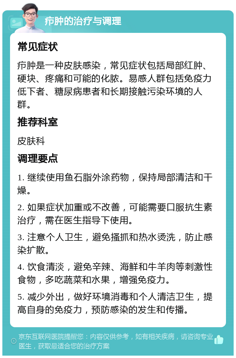 疖肿的治疗与调理 常见症状 疖肿是一种皮肤感染，常见症状包括局部红肿、硬块、疼痛和可能的化脓。易感人群包括免疫力低下者、糖尿病患者和长期接触污染环境的人群。 推荐科室 皮肤科 调理要点 1. 继续使用鱼石脂外涂药物，保持局部清洁和干燥。 2. 如果症状加重或不改善，可能需要口服抗生素治疗，需在医生指导下使用。 3. 注意个人卫生，避免搔抓和热水烫洗，防止感染扩散。 4. 饮食清淡，避免辛辣、海鲜和牛羊肉等刺激性食物，多吃蔬菜和水果，增强免疫力。 5. 减少外出，做好环境消毒和个人清洁卫生，提高自身的免疫力，预防感染的发生和传播。