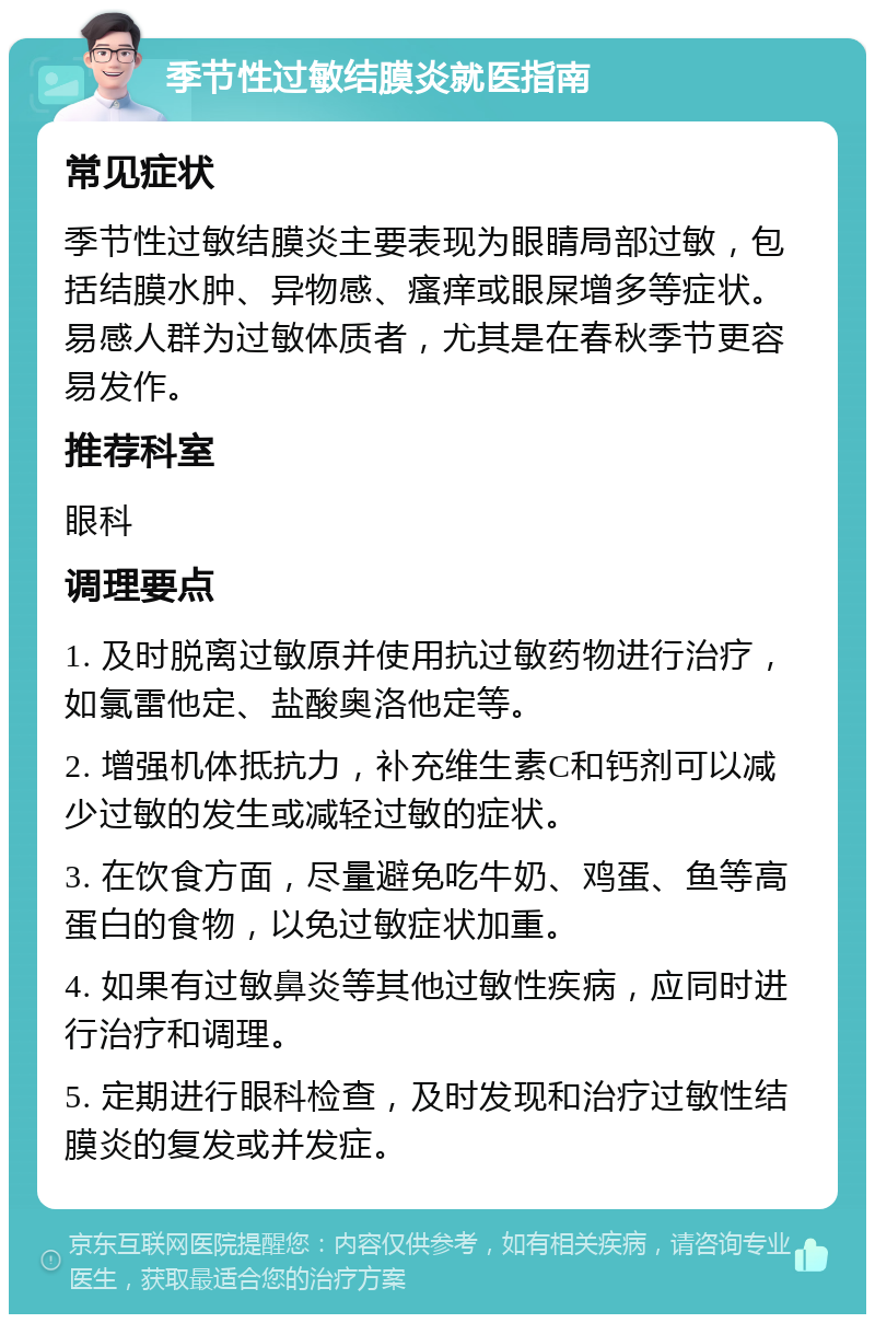 季节性过敏结膜炎就医指南 常见症状 季节性过敏结膜炎主要表现为眼睛局部过敏，包括结膜水肿、异物感、瘙痒或眼屎增多等症状。易感人群为过敏体质者，尤其是在春秋季节更容易发作。 推荐科室 眼科 调理要点 1. 及时脱离过敏原并使用抗过敏药物进行治疗，如氯雷他定、盐酸奥洛他定等。 2. 增强机体抵抗力，补充维生素C和钙剂可以减少过敏的发生或减轻过敏的症状。 3. 在饮食方面，尽量避免吃牛奶、鸡蛋、鱼等高蛋白的食物，以免过敏症状加重。 4. 如果有过敏鼻炎等其他过敏性疾病，应同时进行治疗和调理。 5. 定期进行眼科检查，及时发现和治疗过敏性结膜炎的复发或并发症。