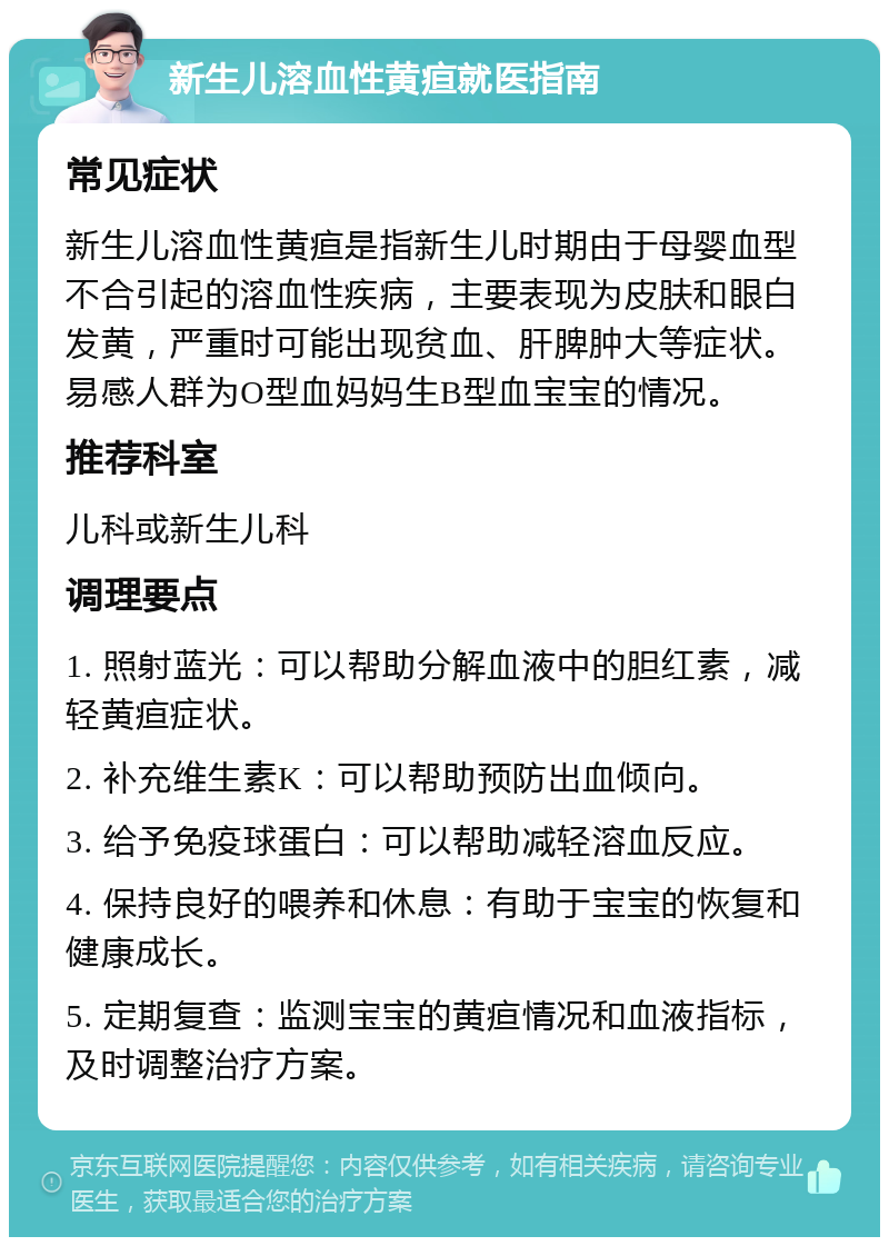 新生儿溶血性黄疸就医指南 常见症状 新生儿溶血性黄疸是指新生儿时期由于母婴血型不合引起的溶血性疾病，主要表现为皮肤和眼白发黄，严重时可能出现贫血、肝脾肿大等症状。易感人群为O型血妈妈生B型血宝宝的情况。 推荐科室 儿科或新生儿科 调理要点 1. 照射蓝光：可以帮助分解血液中的胆红素，减轻黄疸症状。 2. 补充维生素K：可以帮助预防出血倾向。 3. 给予免疫球蛋白：可以帮助减轻溶血反应。 4. 保持良好的喂养和休息：有助于宝宝的恢复和健康成长。 5. 定期复查：监测宝宝的黄疸情况和血液指标，及时调整治疗方案。