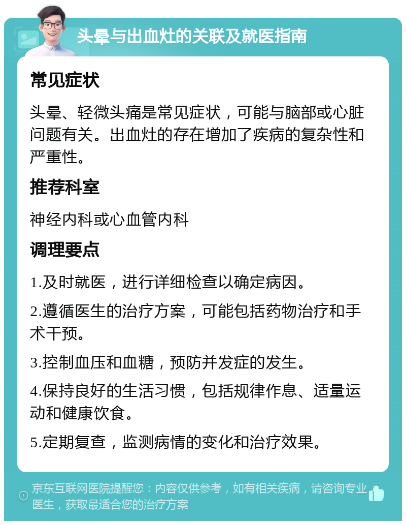 头晕与出血灶的关联及就医指南 常见症状 头晕、轻微头痛是常见症状，可能与脑部或心脏问题有关。出血灶的存在增加了疾病的复杂性和严重性。 推荐科室 神经内科或心血管内科 调理要点 1.及时就医，进行详细检查以确定病因。 2.遵循医生的治疗方案，可能包括药物治疗和手术干预。 3.控制血压和血糖，预防并发症的发生。 4.保持良好的生活习惯，包括规律作息、适量运动和健康饮食。 5.定期复查，监测病情的变化和治疗效果。