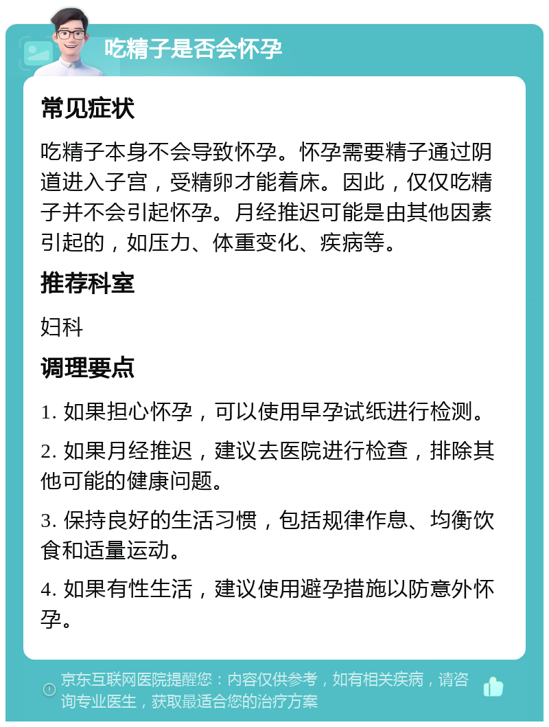 吃精子是否会怀孕 常见症状 吃精子本身不会导致怀孕。怀孕需要精子通过阴道进入子宫，受精卵才能着床。因此，仅仅吃精子并不会引起怀孕。月经推迟可能是由其他因素引起的，如压力、体重变化、疾病等。 推荐科室 妇科 调理要点 1. 如果担心怀孕，可以使用早孕试纸进行检测。 2. 如果月经推迟，建议去医院进行检查，排除其他可能的健康问题。 3. 保持良好的生活习惯，包括规律作息、均衡饮食和适量运动。 4. 如果有性生活，建议使用避孕措施以防意外怀孕。