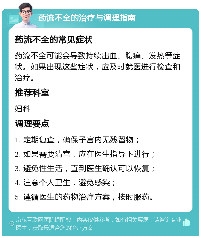 药流不全的治疗与调理指南 药流不全的常见症状 药流不全可能会导致持续出血、腹痛、发热等症状。如果出现这些症状，应及时就医进行检查和治疗。 推荐科室 妇科 调理要点 1. 定期复查，确保子宫内无残留物； 2. 如果需要清宫，应在医生指导下进行； 3. 避免性生活，直到医生确认可以恢复； 4. 注意个人卫生，避免感染； 5. 遵循医生的药物治疗方案，按时服药。