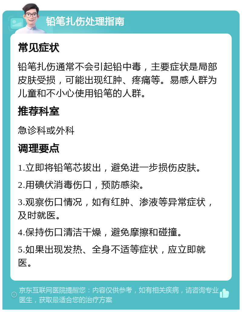 铅笔扎伤处理指南 常见症状 铅笔扎伤通常不会引起铅中毒，主要症状是局部皮肤受损，可能出现红肿、疼痛等。易感人群为儿童和不小心使用铅笔的人群。 推荐科室 急诊科或外科 调理要点 1.立即将铅笔芯拔出，避免进一步损伤皮肤。 2.用碘伏消毒伤口，预防感染。 3.观察伤口情况，如有红肿、渗液等异常症状，及时就医。 4.保持伤口清洁干燥，避免摩擦和碰撞。 5.如果出现发热、全身不适等症状，应立即就医。