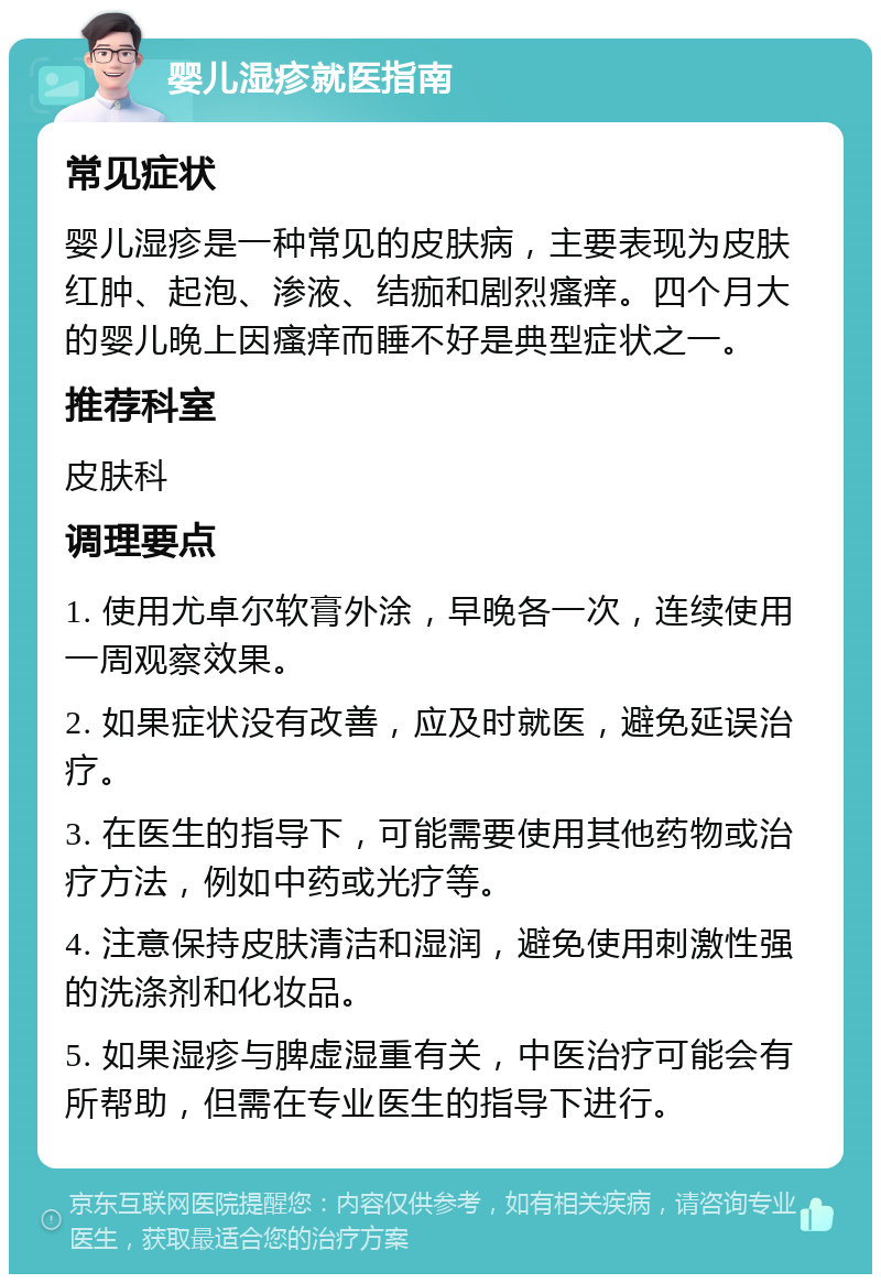 婴儿湿疹就医指南 常见症状 婴儿湿疹是一种常见的皮肤病，主要表现为皮肤红肿、起泡、渗液、结痂和剧烈瘙痒。四个月大的婴儿晚上因瘙痒而睡不好是典型症状之一。 推荐科室 皮肤科 调理要点 1. 使用尤卓尔软膏外涂，早晚各一次，连续使用一周观察效果。 2. 如果症状没有改善，应及时就医，避免延误治疗。 3. 在医生的指导下，可能需要使用其他药物或治疗方法，例如中药或光疗等。 4. 注意保持皮肤清洁和湿润，避免使用刺激性强的洗涤剂和化妆品。 5. 如果湿疹与脾虚湿重有关，中医治疗可能会有所帮助，但需在专业医生的指导下进行。