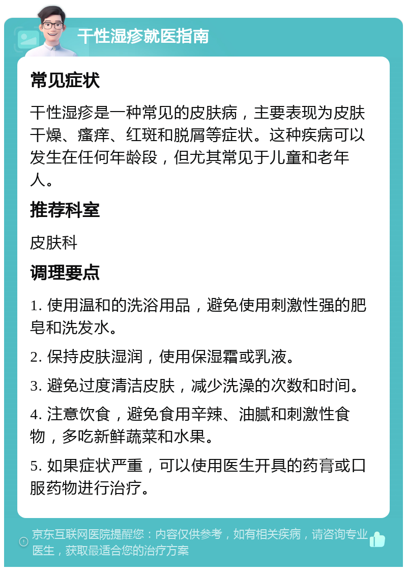 干性湿疹就医指南 常见症状 干性湿疹是一种常见的皮肤病，主要表现为皮肤干燥、瘙痒、红斑和脱屑等症状。这种疾病可以发生在任何年龄段，但尤其常见于儿童和老年人。 推荐科室 皮肤科 调理要点 1. 使用温和的洗浴用品，避免使用刺激性强的肥皂和洗发水。 2. 保持皮肤湿润，使用保湿霜或乳液。 3. 避免过度清洁皮肤，减少洗澡的次数和时间。 4. 注意饮食，避免食用辛辣、油腻和刺激性食物，多吃新鲜蔬菜和水果。 5. 如果症状严重，可以使用医生开具的药膏或口服药物进行治疗。