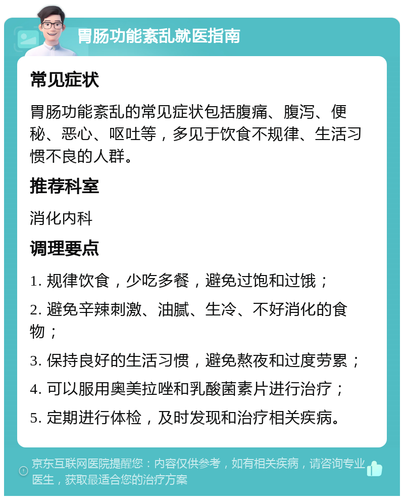 胃肠功能紊乱就医指南 常见症状 胃肠功能紊乱的常见症状包括腹痛、腹泻、便秘、恶心、呕吐等，多见于饮食不规律、生活习惯不良的人群。 推荐科室 消化内科 调理要点 1. 规律饮食，少吃多餐，避免过饱和过饿； 2. 避免辛辣刺激、油腻、生冷、不好消化的食物； 3. 保持良好的生活习惯，避免熬夜和过度劳累； 4. 可以服用奥美拉唑和乳酸菌素片进行治疗； 5. 定期进行体检，及时发现和治疗相关疾病。