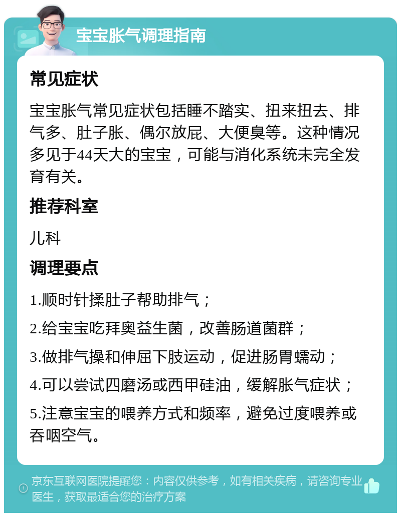 宝宝胀气调理指南 常见症状 宝宝胀气常见症状包括睡不踏实、扭来扭去、排气多、肚子胀、偶尔放屁、大便臭等。这种情况多见于44天大的宝宝，可能与消化系统未完全发育有关。 推荐科室 儿科 调理要点 1.顺时针揉肚子帮助排气； 2.给宝宝吃拜奥益生菌，改善肠道菌群； 3.做排气操和伸屈下肢运动，促进肠胃蠕动； 4.可以尝试四磨汤或西甲硅油，缓解胀气症状； 5.注意宝宝的喂养方式和频率，避免过度喂养或吞咽空气。