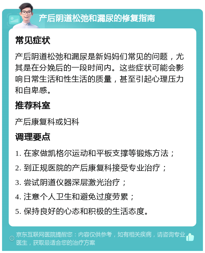 产后阴道松弛和漏尿的修复指南 常见症状 产后阴道松弛和漏尿是新妈妈们常见的问题，尤其是在分娩后的一段时间内。这些症状可能会影响日常生活和性生活的质量，甚至引起心理压力和自卑感。 推荐科室 产后康复科或妇科 调理要点 1. 在家做凯格尔运动和平板支撑等锻炼方法； 2. 到正规医院的产后康复科接受专业治疗； 3. 尝试阴道仪器深层激光治疗； 4. 注意个人卫生和避免过度劳累； 5. 保持良好的心态和积极的生活态度。