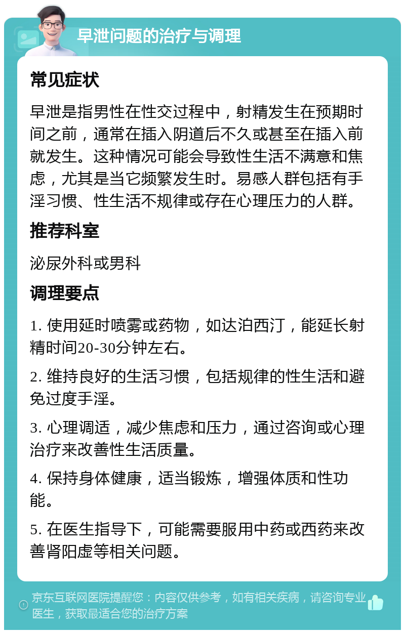 早泄问题的治疗与调理 常见症状 早泄是指男性在性交过程中，射精发生在预期时间之前，通常在插入阴道后不久或甚至在插入前就发生。这种情况可能会导致性生活不满意和焦虑，尤其是当它频繁发生时。易感人群包括有手淫习惯、性生活不规律或存在心理压力的人群。 推荐科室 泌尿外科或男科 调理要点 1. 使用延时喷雾或药物，如达泊西汀，能延长射精时间20-30分钟左右。 2. 维持良好的生活习惯，包括规律的性生活和避免过度手淫。 3. 心理调适，减少焦虑和压力，通过咨询或心理治疗来改善性生活质量。 4. 保持身体健康，适当锻炼，增强体质和性功能。 5. 在医生指导下，可能需要服用中药或西药来改善肾阳虚等相关问题。