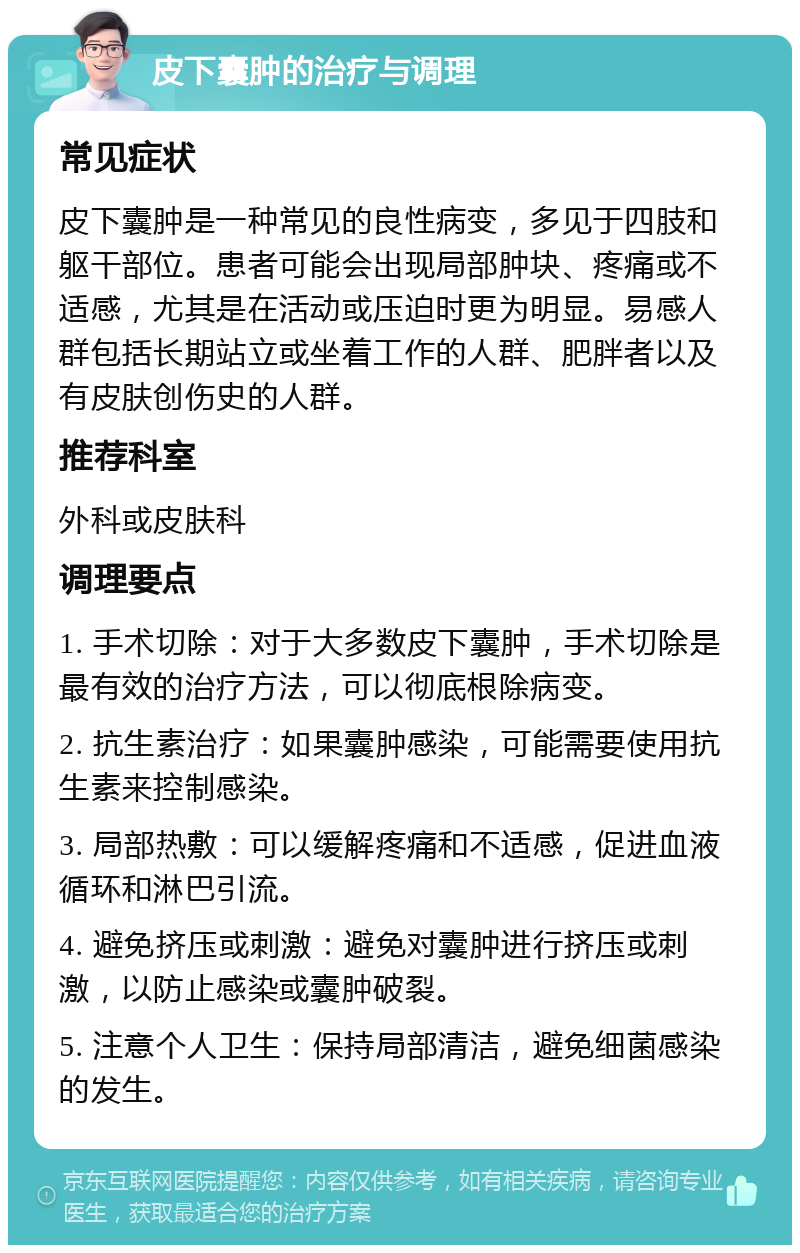 皮下囊肿的治疗与调理 常见症状 皮下囊肿是一种常见的良性病变，多见于四肢和躯干部位。患者可能会出现局部肿块、疼痛或不适感，尤其是在活动或压迫时更为明显。易感人群包括长期站立或坐着工作的人群、肥胖者以及有皮肤创伤史的人群。 推荐科室 外科或皮肤科 调理要点 1. 手术切除：对于大多数皮下囊肿，手术切除是最有效的治疗方法，可以彻底根除病变。 2. 抗生素治疗：如果囊肿感染，可能需要使用抗生素来控制感染。 3. 局部热敷：可以缓解疼痛和不适感，促进血液循环和淋巴引流。 4. 避免挤压或刺激：避免对囊肿进行挤压或刺激，以防止感染或囊肿破裂。 5. 注意个人卫生：保持局部清洁，避免细菌感染的发生。