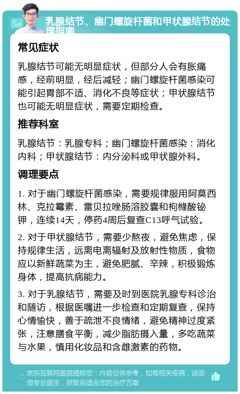 乳腺结节、幽门螺旋杆菌和甲状腺结节的处理指南 常见症状 乳腺结节可能无明显症状，但部分人会有胀痛感，经前明显，经后减轻；幽门螺旋杆菌感染可能引起胃部不适、消化不良等症状；甲状腺结节也可能无明显症状，需要定期检查。 推荐科室 乳腺结节：乳腺专科；幽门螺旋杆菌感染：消化内科；甲状腺结节：内分泌科或甲状腺外科。 调理要点 1. 对于幽门螺旋杆菌感染，需要规律服用阿莫西林、克拉霉素、雷贝拉唑肠溶胶囊和枸橼酸铋钾，连续14天，停药4周后复查C13呼气试验。 2. 对于甲状腺结节，需要少熬夜，避免焦虑，保持规律生活，远离电离辐射及放射性物质，食物应以新鲜蔬菜为主，避免肥腻、辛辣，积极锻炼身体，提高抗病能力。 3. 对于乳腺结节，需要及时到医院乳腺专科诊治和随访，根据医嘱进一步检查和定期复查，保持心情愉快，善于疏泄不良情绪，避免精神过度紧张，注意膳食平衡，减少脂肪摄入量，多吃蔬菜与水果，慎用化妆品和含雌激素的药物。