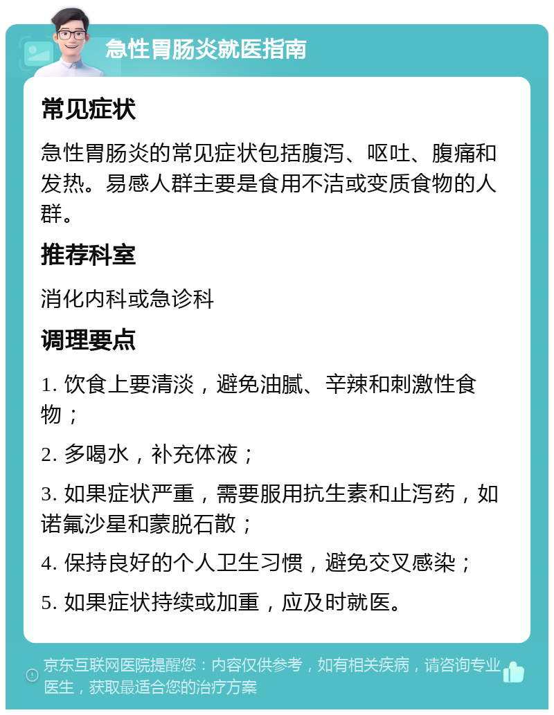 急性胃肠炎就医指南 常见症状 急性胃肠炎的常见症状包括腹泻、呕吐、腹痛和发热。易感人群主要是食用不洁或变质食物的人群。 推荐科室 消化内科或急诊科 调理要点 1. 饮食上要清淡，避免油腻、辛辣和刺激性食物； 2. 多喝水，补充体液； 3. 如果症状严重，需要服用抗生素和止泻药，如诺氟沙星和蒙脱石散； 4. 保持良好的个人卫生习惯，避免交叉感染； 5. 如果症状持续或加重，应及时就医。