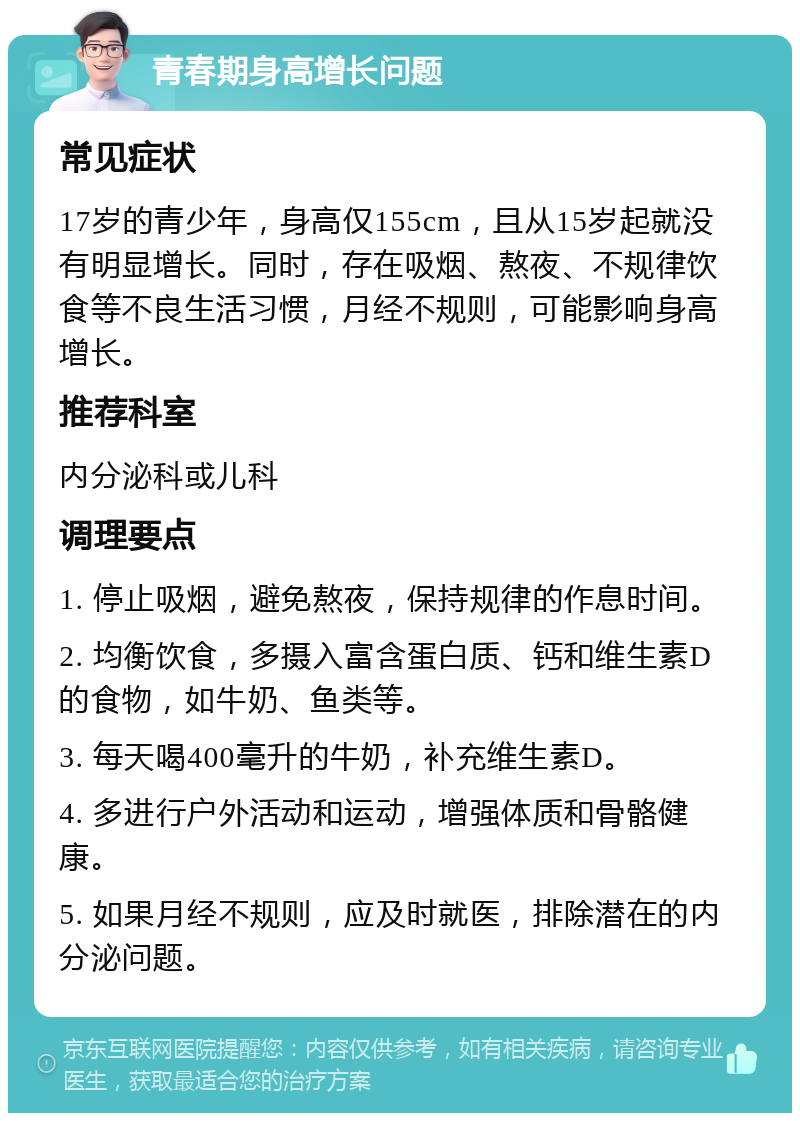 青春期身高增长问题 常见症状 17岁的青少年，身高仅155cm，且从15岁起就没有明显增长。同时，存在吸烟、熬夜、不规律饮食等不良生活习惯，月经不规则，可能影响身高增长。 推荐科室 内分泌科或儿科 调理要点 1. 停止吸烟，避免熬夜，保持规律的作息时间。 2. 均衡饮食，多摄入富含蛋白质、钙和维生素D的食物，如牛奶、鱼类等。 3. 每天喝400毫升的牛奶，补充维生素D。 4. 多进行户外活动和运动，增强体质和骨骼健康。 5. 如果月经不规则，应及时就医，排除潜在的内分泌问题。