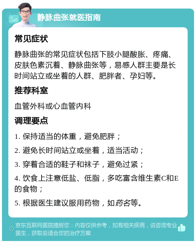 静脉曲张就医指南 常见症状 静脉曲张的常见症状包括下肢小腿酸胀、疼痛、皮肤色素沉着、静脉曲张等，易感人群主要是长时间站立或坐着的人群、肥胖者、孕妇等。 推荐科室 血管外科或心血管内科 调理要点 1. 保持适当的体重，避免肥胖； 2. 避免长时间站立或坐着，适当活动； 3. 穿着合适的鞋子和袜子，避免过紧； 4. 饮食上注意低盐、低脂，多吃富含维生素C和E的食物； 5. 根据医生建议服用药物，如药名等。