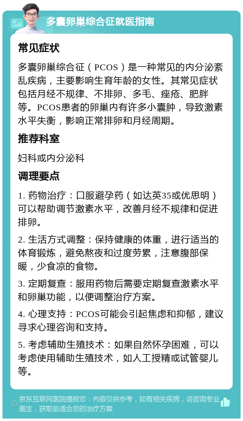 多囊卵巢综合征就医指南 常见症状 多囊卵巢综合征（PCOS）是一种常见的内分泌紊乱疾病，主要影响生育年龄的女性。其常见症状包括月经不规律、不排卵、多毛、痤疮、肥胖等。PCOS患者的卵巢内有许多小囊肿，导致激素水平失衡，影响正常排卵和月经周期。 推荐科室 妇科或内分泌科 调理要点 1. 药物治疗：口服避孕药（如达英35或优思明）可以帮助调节激素水平，改善月经不规律和促进排卵。 2. 生活方式调整：保持健康的体重，进行适当的体育锻炼，避免熬夜和过度劳累，注意腹部保暖，少食凉的食物。 3. 定期复查：服用药物后需要定期复查激素水平和卵巢功能，以便调整治疗方案。 4. 心理支持：PCOS可能会引起焦虑和抑郁，建议寻求心理咨询和支持。 5. 考虑辅助生殖技术：如果自然怀孕困难，可以考虑使用辅助生殖技术，如人工授精或试管婴儿等。