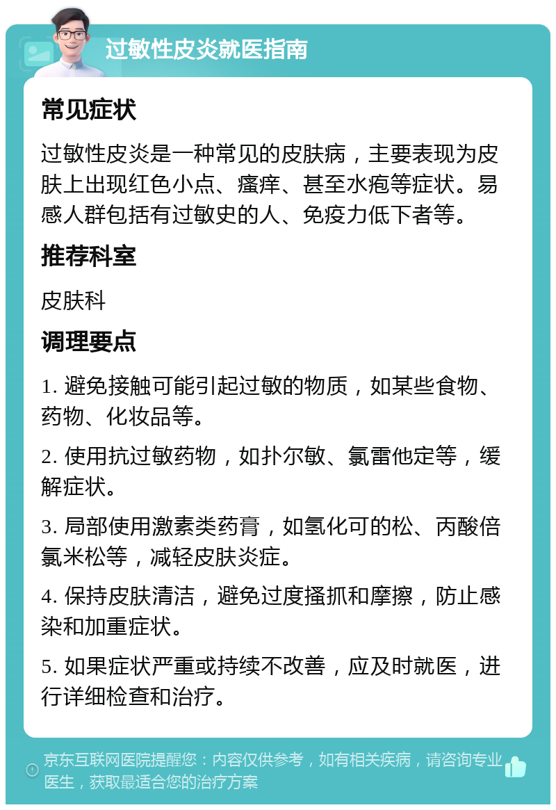 过敏性皮炎就医指南 常见症状 过敏性皮炎是一种常见的皮肤病，主要表现为皮肤上出现红色小点、瘙痒、甚至水疱等症状。易感人群包括有过敏史的人、免疫力低下者等。 推荐科室 皮肤科 调理要点 1. 避免接触可能引起过敏的物质，如某些食物、药物、化妆品等。 2. 使用抗过敏药物，如扑尔敏、氯雷他定等，缓解症状。 3. 局部使用激素类药膏，如氢化可的松、丙酸倍氯米松等，减轻皮肤炎症。 4. 保持皮肤清洁，避免过度搔抓和摩擦，防止感染和加重症状。 5. 如果症状严重或持续不改善，应及时就医，进行详细检查和治疗。