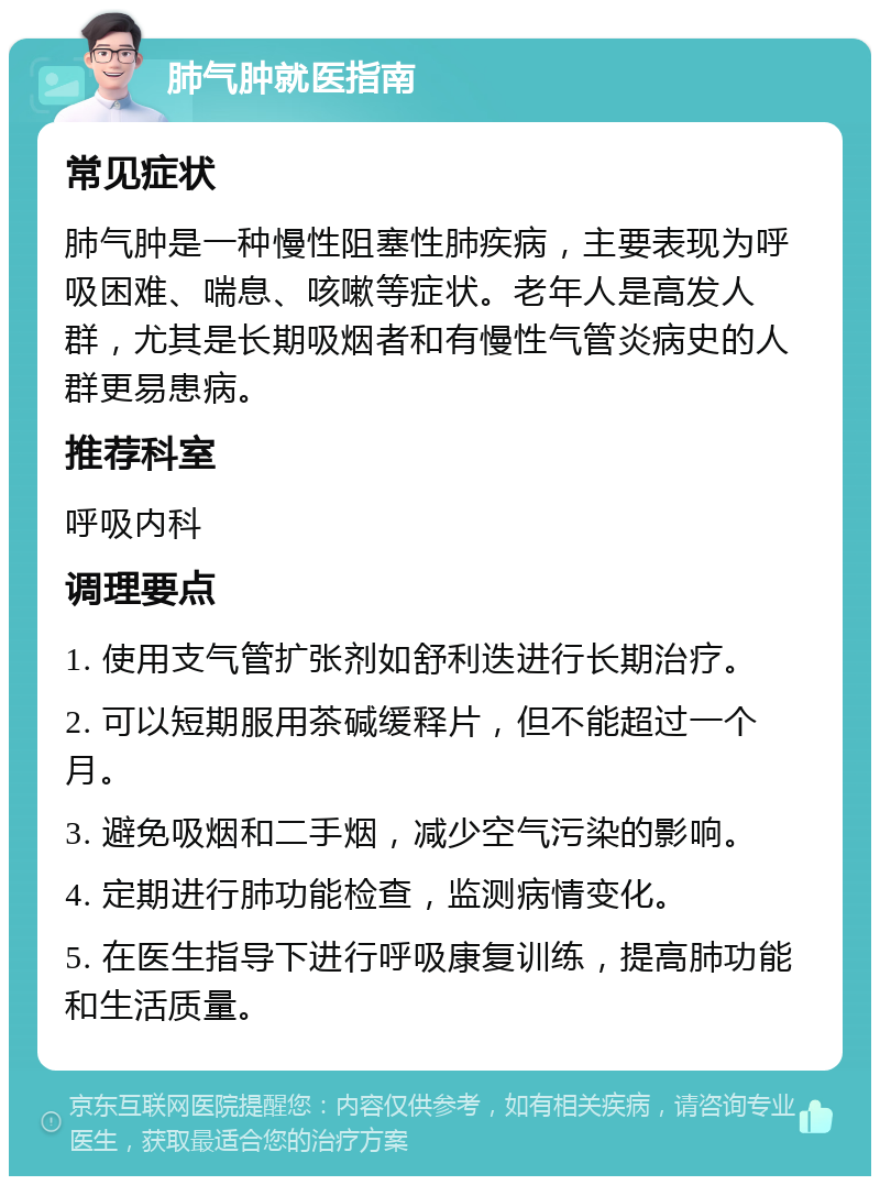 肺气肿就医指南 常见症状 肺气肿是一种慢性阻塞性肺疾病，主要表现为呼吸困难、喘息、咳嗽等症状。老年人是高发人群，尤其是长期吸烟者和有慢性气管炎病史的人群更易患病。 推荐科室 呼吸内科 调理要点 1. 使用支气管扩张剂如舒利迭进行长期治疗。 2. 可以短期服用茶碱缓释片，但不能超过一个月。 3. 避免吸烟和二手烟，减少空气污染的影响。 4. 定期进行肺功能检查，监测病情变化。 5. 在医生指导下进行呼吸康复训练，提高肺功能和生活质量。