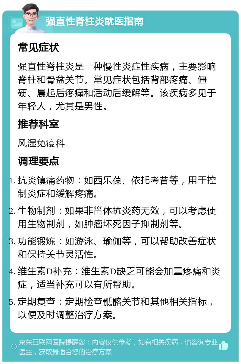 强直性脊柱炎就医指南 常见症状 强直性脊柱炎是一种慢性炎症性疾病，主要影响脊柱和骨盆关节。常见症状包括背部疼痛、僵硬、晨起后疼痛和活动后缓解等。该疾病多见于年轻人，尤其是男性。 推荐科室 风湿免疫科 调理要点 抗炎镇痛药物：如西乐葆、依托考昔等，用于控制炎症和缓解疼痛。 生物制剂：如果非甾体抗炎药无效，可以考虑使用生物制剂，如肿瘤坏死因子抑制剂等。 功能锻炼：如游泳、瑜伽等，可以帮助改善症状和保持关节灵活性。 维生素D补充：维生素D缺乏可能会加重疼痛和炎症，适当补充可以有所帮助。 定期复查：定期检查骶髂关节和其他相关指标，以便及时调整治疗方案。