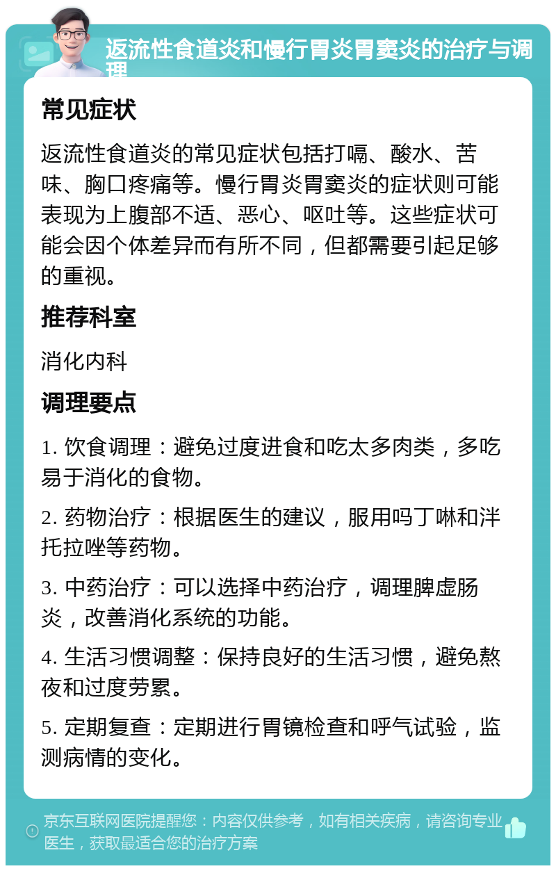 返流性食道炎和慢行胃炎胃窦炎的治疗与调理 常见症状 返流性食道炎的常见症状包括打嗝、酸水、苦味、胸口疼痛等。慢行胃炎胃窦炎的症状则可能表现为上腹部不适、恶心、呕吐等。这些症状可能会因个体差异而有所不同，但都需要引起足够的重视。 推荐科室 消化内科 调理要点 1. 饮食调理：避免过度进食和吃太多肉类，多吃易于消化的食物。 2. 药物治疗：根据医生的建议，服用吗丁啉和泮托拉唑等药物。 3. 中药治疗：可以选择中药治疗，调理脾虚肠炎，改善消化系统的功能。 4. 生活习惯调整：保持良好的生活习惯，避免熬夜和过度劳累。 5. 定期复查：定期进行胃镜检查和呼气试验，监测病情的变化。