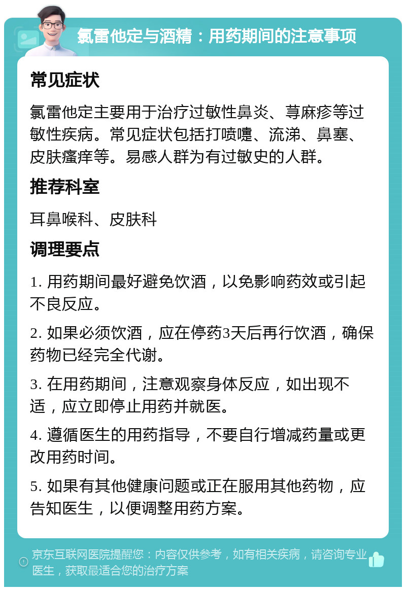 氯雷他定与酒精：用药期间的注意事项 常见症状 氯雷他定主要用于治疗过敏性鼻炎、荨麻疹等过敏性疾病。常见症状包括打喷嚏、流涕、鼻塞、皮肤瘙痒等。易感人群为有过敏史的人群。 推荐科室 耳鼻喉科、皮肤科 调理要点 1. 用药期间最好避免饮酒，以免影响药效或引起不良反应。 2. 如果必须饮酒，应在停药3天后再行饮酒，确保药物已经完全代谢。 3. 在用药期间，注意观察身体反应，如出现不适，应立即停止用药并就医。 4. 遵循医生的用药指导，不要自行增减药量或更改用药时间。 5. 如果有其他健康问题或正在服用其他药物，应告知医生，以便调整用药方案。