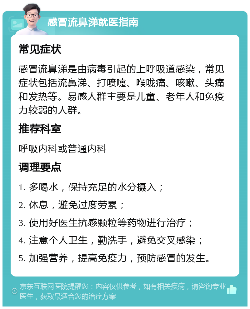 感冒流鼻涕就医指南 常见症状 感冒流鼻涕是由病毒引起的上呼吸道感染，常见症状包括流鼻涕、打喷嚏、喉咙痛、咳嗽、头痛和发热等。易感人群主要是儿童、老年人和免疫力较弱的人群。 推荐科室 呼吸内科或普通内科 调理要点 1. 多喝水，保持充足的水分摄入； 2. 休息，避免过度劳累； 3. 使用好医生抗感颗粒等药物进行治疗； 4. 注意个人卫生，勤洗手，避免交叉感染； 5. 加强营养，提高免疫力，预防感冒的发生。