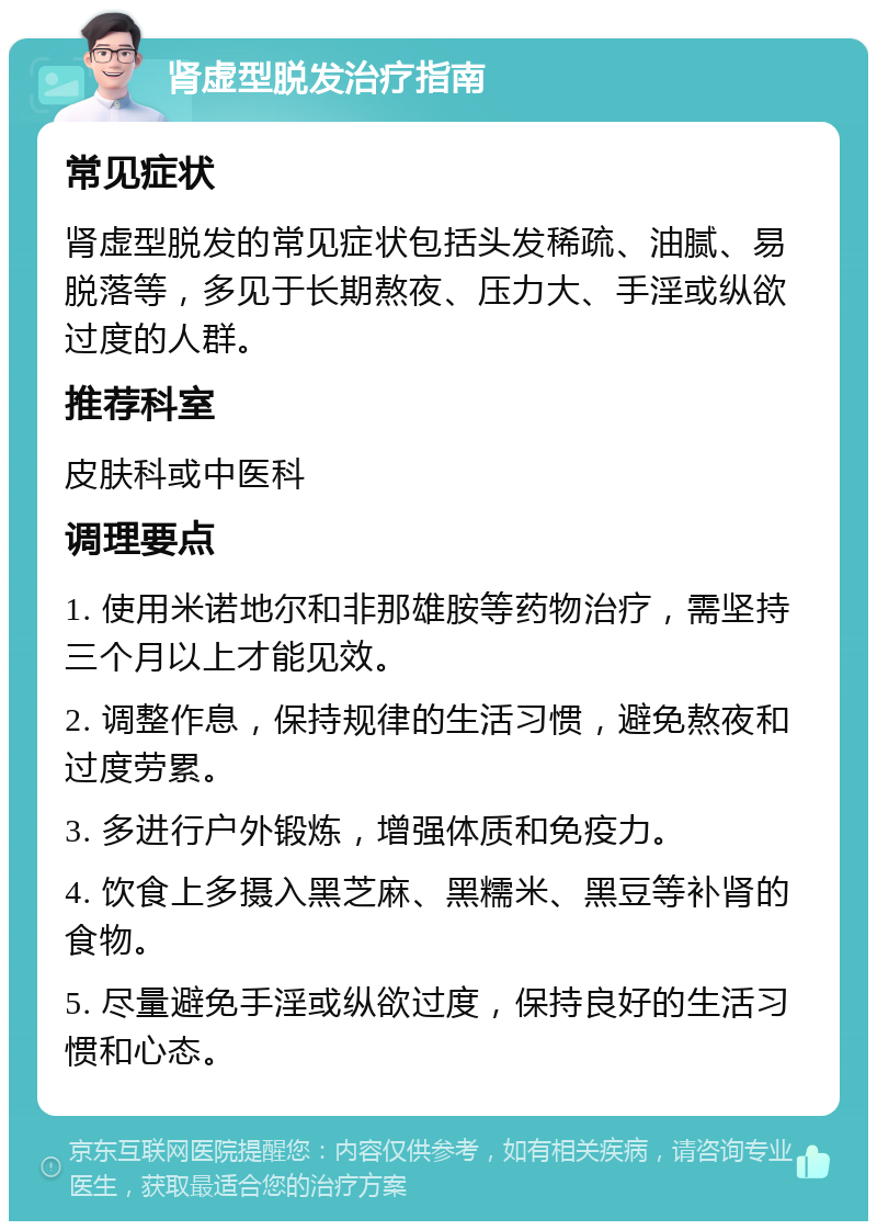 肾虚型脱发治疗指南 常见症状 肾虚型脱发的常见症状包括头发稀疏、油腻、易脱落等，多见于长期熬夜、压力大、手淫或纵欲过度的人群。 推荐科室 皮肤科或中医科 调理要点 1. 使用米诺地尔和非那雄胺等药物治疗，需坚持三个月以上才能见效。 2. 调整作息，保持规律的生活习惯，避免熬夜和过度劳累。 3. 多进行户外锻炼，增强体质和免疫力。 4. 饮食上多摄入黑芝麻、黑糯米、黑豆等补肾的食物。 5. 尽量避免手淫或纵欲过度，保持良好的生活习惯和心态。