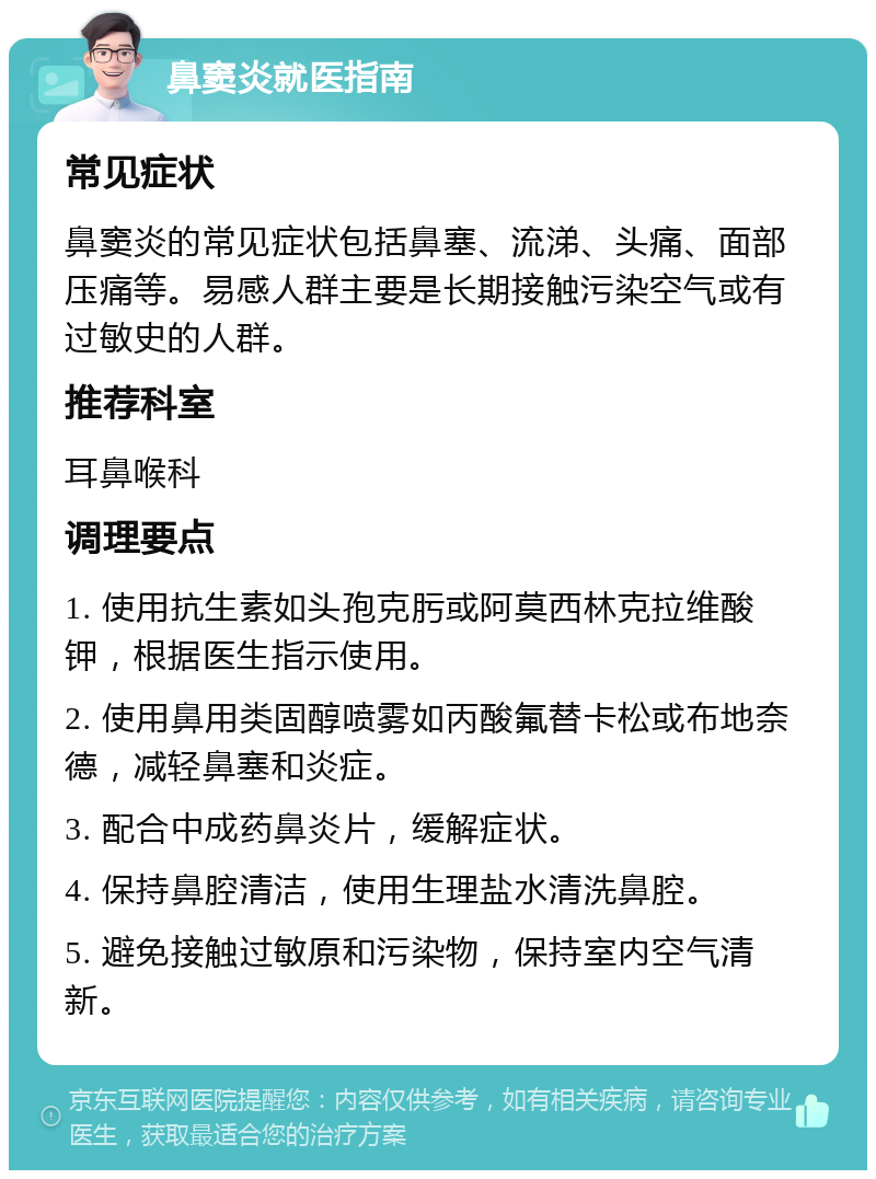 鼻窦炎就医指南 常见症状 鼻窦炎的常见症状包括鼻塞、流涕、头痛、面部压痛等。易感人群主要是长期接触污染空气或有过敏史的人群。 推荐科室 耳鼻喉科 调理要点 1. 使用抗生素如头孢克肟或阿莫西林克拉维酸钾，根据医生指示使用。 2. 使用鼻用类固醇喷雾如丙酸氟替卡松或布地奈德，减轻鼻塞和炎症。 3. 配合中成药鼻炎片，缓解症状。 4. 保持鼻腔清洁，使用生理盐水清洗鼻腔。 5. 避免接触过敏原和污染物，保持室内空气清新。