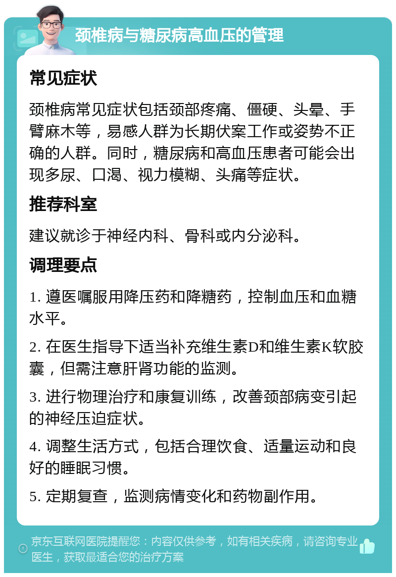 颈椎病与糖尿病高血压的管理 常见症状 颈椎病常见症状包括颈部疼痛、僵硬、头晕、手臂麻木等，易感人群为长期伏案工作或姿势不正确的人群。同时，糖尿病和高血压患者可能会出现多尿、口渴、视力模糊、头痛等症状。 推荐科室 建议就诊于神经内科、骨科或内分泌科。 调理要点 1. 遵医嘱服用降压药和降糖药，控制血压和血糖水平。 2. 在医生指导下适当补充维生素D和维生素K软胶囊，但需注意肝肾功能的监测。 3. 进行物理治疗和康复训练，改善颈部病变引起的神经压迫症状。 4. 调整生活方式，包括合理饮食、适量运动和良好的睡眠习惯。 5. 定期复查，监测病情变化和药物副作用。